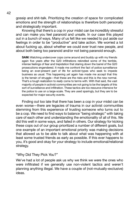 42 gossip and shit-talk. Prioritizing the creation of space for complicated emotions and the strength of relationships is therefore both personally and strategically important Knowing that there’s a cop in your midst can be incredibly stressful and can make you feel paranoid and unsafe. In our case this played out in a bunch of ways. Many of us felt like we needed to put aside our feelings in order to be “productive” and take action. We worried a lot ‘about fucking up, about whether we could ever trust new people, and ‘about both being too paranoid and/or not being paranoid enough. ‘SAM: Watching undercover cops come around and buddy up with my friends again five years after the G20 infitations rekindled some of the terrble, intense fesiings of fear and trepidation that staring down the barrl of the G20 prosscutions engendered. It mads ma confront the factof police surveilance baing an ever-present part of Ife for actvist-ypes who seek 1o impeds business as usual. This happening et again has made me accept that this is the terain of struggle—that these ars the risks and this is the new normal. That’s a tough realization to realy come to terms with. With that sad, the vast maiority of people in actvst communities are not going to be the targets of ths Sort of surveilance and infitration. Thesa tactics are too resource-Intenive for the police to use on a large-scale. They are used sparingly, but they are to be ‘expected for major securty events. Finding out too late that there has been a cop in your midst can be even worse—there are legacies of trauma in our activist communities stemming from this experience of trusting Someone who turns out to be a cop. We need to find ways to balance "being strategic” with taking care of each other and understanding the emotionality of all of this. We did this well in some ways, and failed in others. Our strategy for kicking these cops out of our group prioritized a number of different goals, but ‘one example of an important emotional priority was making decisions that allowed us to be able to talk about what was happening with at least some trusted friends as early as possible. If this ever happens to you, it’s good and okay for your strategy to include emotional/relational strategy. “Why Did They Pick You?” We’ve had a lot of people ask us why we think we were the ones who were infiltrated if we generally use non-violent tactics and weren’t planning anything illegal. We have a couple of (not-mutually-exclusive) ideas.